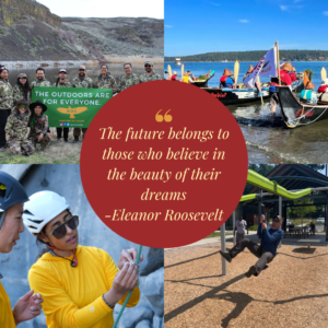 Collage of four photos: Upper left: a group of men and women of color posing outside wearing camoflage with a sign saying "The Outdoors are for Everyone - HOC" Upper Right: Three Coast Salish Canoes on the water with paddlers, facing away from the photographer. Lower right: A man on a zipline at a playground, laughing out loud. Bottom Left: Two women of color wearing mountain climbing helmets. One woman is showing the other how to do something with the rope. In the center is a quote from Eleanor Roosevelt "The future belongs to those who believe in the beauty of their dreams."